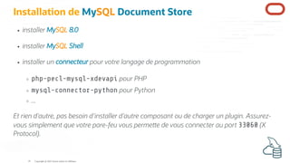 Installation de MySQL Document Store
installer MySQL 8.0
installer MySQL Shell
installer un connecteur pour votre langage de programmation
php-pecl-mysql-xdevapi pour PHP
mysql-connector-python pour Python
...
Et rien d'autre, pas besoin d'installer d'autre composant ou de charger un plugin. Assurez-
vous simplement que votre pare-feu vous perme e de vous connecter au port 33060 (X
Protocol).
Copyright @ 2022 Oracle and/or its affiliates.
19
 