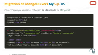 Migration de MongoDB vers MySQL DS
Pour cet example, j'utilise la collection restaurants de MongoDB:
$ mongoexport
$ mongoexport -c
-c restaurants
restaurants >
> restaurants.json
restaurants.json
connected to:
connected to: 127.0
127.0.0.1
.0.1
exported
exported 25359
25359 records
records
JS
JS>
> util
util.
.importJson
importJson(
('restaurants.json'
'restaurants.json',
,{
{convertBsonOid
convertBsonOid:
: true
true}
})
)
Importing from file
Importing from file "restaurants.json"
"restaurants.json" to collection
to collection `
`docstore
docstore`
`.
.`
`restaurants
restaurants`
`
in
in MySQL Server at localhost
MySQL Server at localhost:
:33060
33060
.
..
. 25359.
25359..
. 25359
25359
Processed
Processed 15.60
15.60 MB
MB in
in 25359
25359 documents
documents in
in 0.9976
0.9976 sec
sec (
(25
25.
.36K documents
36K documents/
/s
s)
)
Total successfully imported documents
Total successfully imported documents 25359
25359 (
(25
25.
.36K documents
36K documents/
/s
s)
)
Copyright @ 2022 Oracle and/or its affiliates.
21
 