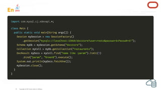 En
import
import *
*;
;
class
class Main
Main {
{
public
public static
static void
void main
main(
(String
String args
args[
[]
])
) {
{
Session
Session mySession
mySession =
= new
new SessionFactory
SessionFactory(
()
)
.
.getSession
getSession(
("mysqlx://localhost:33060/docstore?user=resto&password=Passw0rd!"
"mysqlx://localhost:33060/docstore?user=resto&password=Passw0rd!")
);
;
Schema
Schema myDb
myDb =
= mySession
mySession.
.getSchema
getSchema(
("docstore"
"docstore")
);
;
Collection
Collection myColl
myColl =
= myDb
myDb.
.getCollection
getCollection(
("restaurants"
"restaurants")
);
;
DocResult
DocResult myDocs
myDocs =
= myColl
myColl.
.find
find(
("name like :param"
"name like :param")
).
.limit
limit(
(1
1)
)
.
.bind
bind(
("param"
"param",
, "Green%"
"Green%")
).
.execute
execute(
()
);
;
System
System.
.out
out.
.println
println(
(myDocs
myDocs.
.fetchOne
fetchOne(
()
))
);
;
mySession
mySession.
.close
close(
()
);
;
}
}
}
}
Copyright @ 2022 Oracle and/or its affiliates.
com
com.
.mysql
mysql.
.cj
cj.
.xdevapi
xdevapi.
.
33
 