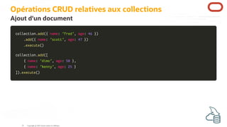 Opérations CRUD relatives aux collections
Ajout d'un document
collection
collection.
.add
add(
({
{ name
name:
: 'fred'
'fred',
, age
age:
: 46
46 }
})
)
.
.add
add(
({
{ name
name:
: 'scott'
'scott',
, age
age:
: 47
47 }
})
)
.
.execute
execute(
()
)
collection
collection.
.add
add(
([
[
{
{ name
name:
: 'dimo'
'dimo',
, age
age:
: 50
50 }
},
,
{
{ name
name:
: 'kenny'
'kenny',
, age
age:
: 25
25 }
}
]
])
).
.execute
execute(
()
)
Copyright @ 2022 Oracle and/or its affiliates.
35
 