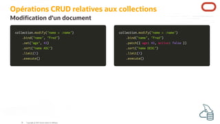 collection
collection.
.modify
modify(
('name = :name'
'name = :name')
)
.
.bind
bind(
('name'
'name',
, 'fred'
'fred')
)
.
.set
set(
('age'
'age',
, 43
43)
)
.
.sort
sort(
('name ASC'
'name ASC')
)
.
.limit
limit(
(1
1)
)
.
.execute
execute(
()
)
collection
collection.
.modify
modify(
('name = :name'
'name = :name')
)
.
.bind
bind(
('name'
'name',
, 'fred'
'fred')
)
.
.patch
patch(
({
{ age
age:
: 43
43,
, active
active:
: false
false }
})
)
.
.sort
sort(
('name DESC'
'name DESC')
)
.
.limit
limit(
(1
1)
)
.
.execute
execute(
()
)
Opérations CRUD relatives aux collections
Modi cation d'un document
Copyright @ 2022 Oracle and/or its affiliates.
36
 