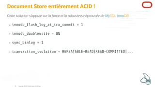 Document Store entièrement ACID !
Ce e solution s'appuie sur la force et la robustesse éprouvée de MySQL InnoDB
innodb_ ush_log_at_trx_commit = 1
innodb_doublewrite = ON
sync_binlog = 1
transaction_isolation = REPEATABLE-READ|READ-COMMITTED|...
Copyright @ 2022 Oracle and/or its affiliates.
41
 