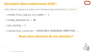 Document Store entièrement ACID !
Ce e solution s'appuie sur la force et la robustesse éprouvée de MySQL InnoDB
innodb_ ush_log_at_trx_commit = 1
innodb_doublewrite = ON
sync_binlog = 1
transaction_isolation = REPEATABLE-READ|READ-COMMITTED|...
Nous nous soucions de vos données !
Copyright @ 2022 Oracle and/or its affiliates.
41
 