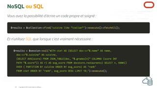 NoSQL ou SQL
Vous avez la possibilité d'écrire un code propre et soigné :
$results
$results =
= $collection
$collection->
->find
find(
('cuisine like "italian"'
'cuisine like "italian"')
)->
->execute
execute(
()
)->
->fetchAll
fetchAll(
()
);
;
Et n'utilisez SQL que lorsque c'est vraiment nécessaire :
$results
$results =
= $session
$session->
->sql
sql(
('WITH cte1 AS (SELECT doc->>"$.name" AS name,
'WITH cte1 AS (SELECT doc->>"$.name" AS name,
doc->>"$.cuisine" AS cuisine,
doc->>"$.cuisine" AS cuisine,
(SELECT AVG(score) FROM JSON_TABLE(doc, "$.grades[*]" COLUMNS (score INT
(SELECT AVG(score) FROM JSON_TABLE(doc, "$.grades[*]" COLUMNS (score INT
PATH "$.score")) AS r) AS avg_score FROM docstore.restaurants) SELECT *, RANK()
PATH "$.score")) AS r) AS avg_score FROM docstore.restaurants) SELECT *, RANK()
OVER ( PARTITION BY cuisine ORDER BY avg_score) AS `rank`
OVER ( PARTITION BY cuisine ORDER BY avg_score) AS `rank`
FROM cte1 ORDER BY `rank`, avg_score DESC LIMIT 10;'
FROM cte1 ORDER BY `rank`, avg_score DESC LIMIT 10;')
)->
->execute
execute(
()
);
;
Copyright @ 2022 Oracle and/or its affiliates.
50
 