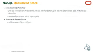 NoSQL Document Store
Sans structure (schemaless)
pas de conception de schéma, pas de normalisation, pas de clés étrangères, pas de types de
données, ...
un développement initial très rapide
Structure de données exible
tableaux ou objets intégrés
Copyright @ 2022 Oracle and/or its affiliates.
5
 