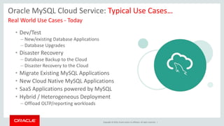 Copyright © 2016, Oracle and/or its affiliates. All rights reserved. |
Oracle MySQL Cloud Service: Typical Use Cases…
• Dev/Test
– New/existing Database Applications
– Database Upgrades
• Disaster Recovery
– Database Backup to the Cloud
– Disaster Recovery to the Cloud
• Migrate Existing MySQL Applications
• New Cloud Native MySQL Applications
• SaaS Applications powered by MySQL
• Hybrid / Heterogeneous Deployment
– Offload OLTP/reporting workloads
Real World Use Cases - Today
 