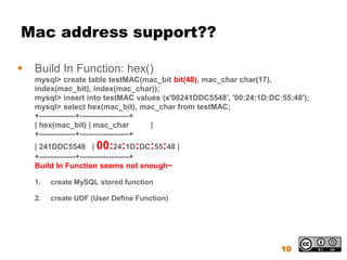 Mac address support??

   Build In Function: hex()
    mysql> create table testMAC(mac_bit bit(48), mac_char char(17),
    index(mac_bit), index(mac_char));
    mysql> insert into testMAC values (x'00241DDC5548', '00:24:1D:DC:55:48');
    mysql> select hex(mac_bit), mac_char from testMAC;
    +--------------+-------------------+
    | hex(mac_bit) | mac_char            |
    +--------------+-------------------+
    | 241DDC5548 | 00:24:1D:DC:55:48 |
    +--------------+-------------------+
    Build In Function seems not enough~

    1.   create MySQL stored function

    2.   create UDF (User Define Function)




                                                                     10
 