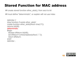 Stored Function for MAC address
## create stored function ether_atob(), from ascii to bit
## must define "deterministic", or explain will not use index


  delimiter //
  drop function if exists ether_atob//
  create function ether_atob(sAscii char(17))
  returns bit(48)
  deterministic
  Begin
   declare bReturn bit(48);
   set bReturn=unhex(replace(sAscii,':',''));
   return bReturn;
  end//
  delimiter ;




                                                                12
 