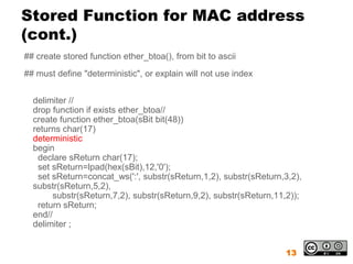 Stored Function for MAC address
(cont.)
## create stored function ether_btoa(), from bit to ascii
## must define "deterministic", or explain will not use index


  delimiter //
  drop function if exists ether_btoa//
  create function ether_btoa(sBit bit(48))
  returns char(17)
  deterministic
  begin
   declare sReturn char(17);
   set sReturn=lpad(hex(sBit),12,'0');
   set sReturn=concat_ws(':', substr(sReturn,1,2), substr(sReturn,3,2),
  substr(sReturn,5,2),
       substr(sReturn,7,2), substr(sReturn,9,2), substr(sReturn,11,2));
   return sReturn;
  end//
  delimiter ;


                                                                  13
 