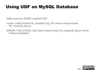 Using UDF on MySQL Database

Make sure your MySQL supports UDF.
mysql> create function lib_mysqludf_log_info returns string soname
 'lib_mysqludf_log.so';
ERROR 1126 (HY000): Can't open shared library 'lib_mysqludf_log.so' (errno:
 0 feature disabled)




                                                                 17
 