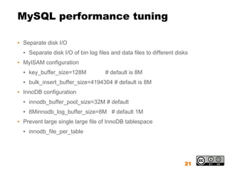 MySQL performance tuning

▪ Separate disk I/O
  ▪ Separate disk I/O of bin log files and data files to different disks
▪ MyISAM configuration
  ▪ key_buffer_size=128M            # default is 8M
  ▪ bulk_insert_buffer_size=4194304 # default is 8M
▪ InnoDB configuration
  ▪ innodb_buffer_pool_size=32M # default
  ▪ 8Minnodb_log_buffer_size=8M # default 1M
▪ Prevent large single large file of InnoDB tablespace
  ▪ innodb_file_per_table




                                                                      21
 