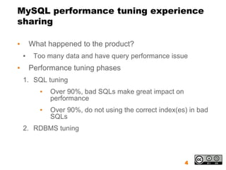 MySQL performance tuning experience
sharing

▪       What happened to the product?
    ▪    Too many data and have query performance issue
▪       Performance tuning phases
    1. SQL tuning
           ▪   Over 90%, bad SQLs make great impact on
               performance
           ▪   Over 90%, do not using the correct index(es) in bad
               SQLs
    2. RDBMS tuning



                                                          4
 