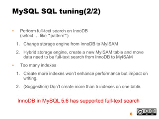 MySQL SQL tuning(2/2)

▪    Perform full-text search on InnoDB
     (select … like ‘*pattern*’)
    1. Change storage engine from InnoDB to MyISAM
    2. Hybrid storage engine, create a new MyISAM table and move
       data need to be full-text search from InnoDB to MyISAM
▪    Too many indexes
    1. Create more indexes won’t enhance performance but impact on
       writing.
    2. (Suggestion) Don’t create more than 5 indexes on one table.


    InnoDB in MySQL 5.6 has supported full-text search

                                                            6
 