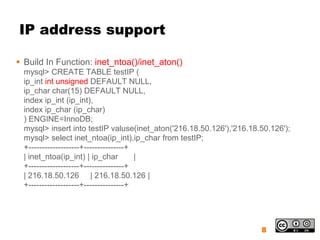 IP address support

 Build In Function: inet_ntoa()/inet_aton()
  mysql> CREATE TABLE testIP (
  ip_int int unsigned DEFAULT NULL,
  ip_char char(15) DEFAULT NULL,
  index ip_int (ip_int),
  index ip_char (ip_char)
  ) ENGINE=InnoDB;
  mysql> insert into testIP valuse(inet_aton('216.18.50.126'),'216.18.50.126');
  mysql> select inet_ntoa(ip_int),ip_char from testIP;
  +-------------------+---------------+
  | inet_ntoa(ip_int) | ip_char         |
  +-------------------+---------------+
  | 216.18.50.126 | 216.18.50.126 |
  +-------------------+---------------+




                                                                      8
 