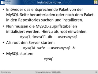 Installation - Linux

  • Entweder das entsprechende Paket von der
    MySQL-Seite herunterladen oder nach dem Paket
    in den Repositories suchen und installieren.
  • Nun müssen die MySQL-Zugriffstabellen
    initialisiert werden. Hierzu als root einwählen.
                 mysql_install_db --user=mysql
  • Als root den Server starten:
                  mysqld_safe --user=mysql &
  • MySQL starten:
                                   mysql


Armin Kerscher          Vorlesung Datenbanken WS 2010/2011   11
 
