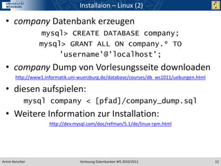 Installaion – Linux (2)

  • company Datenbank erzeugen
                   mysql> CREATE DATABASE company;
                  mysql> GRANT ALL ON company.* TO
                       'username'@'localhost';
  • company Dump von Vorlesungsseite downloaden
        http://www1.informatik.uni-wuerzburg.de/database/courses/db_ws1011/uebungen.html

  • diesen aufspielen:
             mysql company < [pfad]/company_dump.sql
  • Weitere Information zur Installation:
                      http://dev.mysql.com/doc/refman/5.1/de/linux-rpm.html




Armin Kerscher                     Vorlesung Datenbanken WS 2010/2011                      12
 