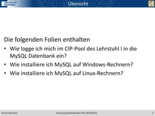 Übersicht




  Die folgenden Folien enthalten
  • Wie logge ich mich im CIP-Pool des Lehrstuhl I in die
    MySQL Datenbank ein?
  • Wie installiere ich MySQL auf Windows-Rechnern?
  • Wie installiere ich MySQL auf Linux-Rechnern?




Armin Kerscher         Vorlesung Datenbanken WS 2010/2011   2
 