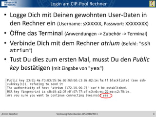 Login am CIP-Pool Rechner

  • Logge Dich mit Deinen gewohnten User-Daten in
    den Rechner ein (Username: sXXXXXX, Passwort: XXXXXXXX)
  • Öffne das Terminal (Anwendungen -> Zubehör -> Terminal)
  • Verbinde Dich mit dem Rechner atrium (Befehl: "ssh
       atrium")
  • Tust Du dies zum ersten Mal, musst Du den Public
    key bestätigen (mit Eingabe von "yes")




Armin Kerscher        Vorlesung Datenbanken WS 2010/2011      3
 
