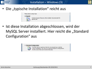 Installation – Windows (3)

  • Die „typische Installation“ reicht aus



  • Ist diese Installation abgeschlossen, wird der
    MySQL Server installiert. Hier reicht die „Standard
    Configuration“ aus




Armin Kerscher       Vorlesung Datenbanken WS 2010/2011   7
 