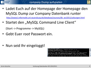 company Dump aufspielen

  • Ladet Euch auf der Homepage der Homepage den
    MySQL Dump zur Company Datenbank runter
        http://www1.informatik.uni-wuerzburg.de/database/courses/db_ws1011/uebungen.html

  • Startet den „MySQL Command Line Client“
       (Start -> Programme -> MySQL)
  • Gebt Euer root Passwort ein.

  • Nun seid Ihr eingeloggt!



Armin Kerscher                     Vorlesung Datenbanken WS 2010/2011                      9
 