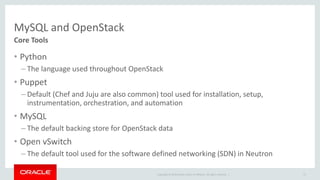 MySQL and OpenStack 
Core Tools 
• Python 
– The language used throughout OpenStack 
• Puppet 
– Default (Chef and Juju are also common) tool used for installation, setup, 
instrumentation, orchestration, and automation 
• MySQL 
– The default backing store for OpenStack data 
• Open vSwitch 
– The default tool used for the software defined networking (SDN) in Neutron 
Copyright © 2014 Oracle and/or its affiliates. All rights reserved. | 
27 
 