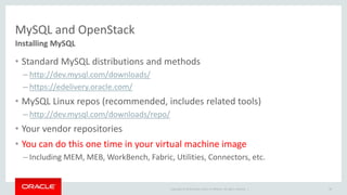 MySQL and OpenStack 
Installing MySQL 
• Standard MySQL distributions and methods 
– http://dev.mysql.com/downloads/ 
– https://edelivery.oracle.com/ 
• MySQL Linux repos (recommended, includes related tools) 
– http://dev.mysql.com/downloads/repo/ 
• Your vendor repositories 
• You can do this one time in your virtual machine image 
– Including MEM, MEB, WorkBench, Fabric, Utilities, Connectors, etc. 
Copyright © 2014 Oracle and/or its affiliates. All rights reserved. | 
28 
 
