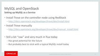 MySQL and OpenStack 
Setting up MySQL as a Service 
• Install Trove on the controller node using RedStack 
– http://docs.openstack.org/developer/trove/dev/install.html 
• Install Trove manually 
– http://docs.openstack.org/developer/trove/dev/manual_install.html 
• Still a bit “raw” and very much in flux today 
– Has great potential for the future 
– But probably best to stick with a typical MySQL install today 
Copyright © 2014 Oracle and/or its affiliates. All rights reserved. | 
29 
 