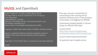 Copyright © 2014 Oracle and/or its affiliates. All rights reserved. | 
MySQL and OpenStack 
Here you can see a screenshot of 
connecting to the running virtual 
machine instance (seen in the previous 
screenshot), and logging into MySQL. 
I previously installed MySQL 5.6 there 
using our official YUM repo: 
1) yum install 
http://dev.mysql.com/get/mysql-community- 
release-fc20-5.noarch.rpm 
2) yum install mysql-community* 
3) systemctl start mysqld.service 
34 
gonzo:~ matt$ ssh -i ~/.ssh/id_rsa fedora@8.21.28.102 
Last login: Wed Jul 9 02:24:12 2014 from 75.97.214.133.res-cmts. 
sth3.ptd.net 
[fedora@fedora1 ~]$ mysql 
Welcome to the MySQL monitor. Commands end with ; or g. 
Your MySQL connection id is 4 
Server version: 5.6.19 MySQL Community Server (GPL) 
Copyright (c) 2000, 2014, Oracle and/or its affiliates. All rights reserved. 
Oracle is a registered trademark of Oracle Corporation and/or its 
affiliates. Other names may be trademarks of their respective 
owners. 
Type 'help;' or 'h' for help. Type 'c' to clear the current input statement. 
mysql> 
 
