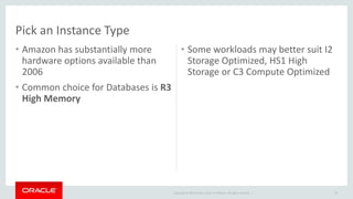 Copyright © 2014 Oracle and/or its affiliates. All rights reserved. | 
Pick an Instance Type 
• Amazon has substantially more 
hardware options available than 
2006 
• Common choice for Databases is R3 
High Memory 
• Some workloads may better suit I2 
Storage Optimized, HS1 High 
Storage or C3 Compute Optimized 
38 
 