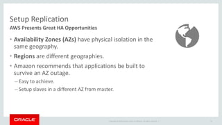 Setup Replication 
AWS Presents Great HA Opportunities 
• Availability Zones (AZs) have physical isolation in the 
same geography. 
• Regions are different geographies. 
• Amazon recommends that applications be built to 
survive an AZ outage. 
– Easy to achieve. 
– Setup slaves in a different AZ from master. 
Copyright © 2014 Oracle and/or its affiliates. All rights reserved. | 
41 
 