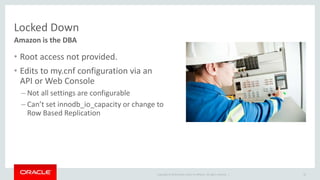 Copyright © 2014 Oracle and/or its affiliates. All rights reserved. | 
Locked Down 
• Root access not provided. 
• Edits to my.cnf configuration via an 
API or Web Console 
– Not all settings are configurable 
– Can’t set innodb_io_capacity or change to 
Row Based Replication 
45 
Amazon is the DBA 
 