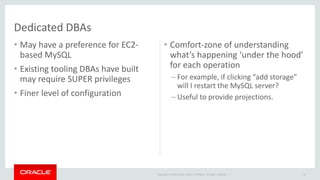 Copyright © 2014 Oracle and/or its affiliates. All rights reserved. | 
Dedicated DBAs 
• May have a preference for EC2- 
based MySQL 
• Existing tooling DBAs have built 
may require SUPER privileges 
• Finer level of configuration 
• Comfort-zone of understanding 
what’s happening ‘under the hood’ 
for each operation 
– For example, if clicking “add storage” 
will I restart the MySQL server? 
– Useful to provide projections. 
47 
 