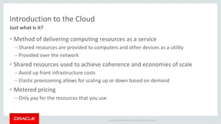 Introduction to the Cloud 
Just what is it? 
• Method of delivering computing resources as a service 
– Shared resources are provided to computers and other devices as a utility 
– Provided over the network 
• Shared resources used to achieve coherence and economies of scale 
– Avoid up front infrastructure costs 
– Elastic provisioning allows for scaling up or down based on demand 
• Metered pricing 
– Only pay for the resources that you use 
Copyright © 2014 Oracle and/or its affiliates. All rights reserved. | 
6 
 