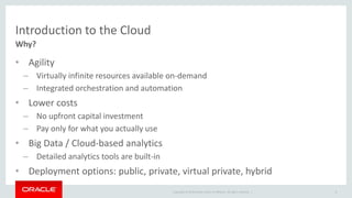 Introduction to the Cloud 
Why? 
• Agility 
– Virtually infinite resources available on-demand 
– Integrated orchestration and automation 
• Lower costs 
– No upfront capital investment 
– Pay only for what you actually use 
• Big Data / Cloud-based analytics 
– Detailed analytics tools are built-in 
• Deployment options: public, private, virtual private, hybrid 
Copyright © 2014 Oracle and/or its affiliates. All rights reserved. | 
8 
 