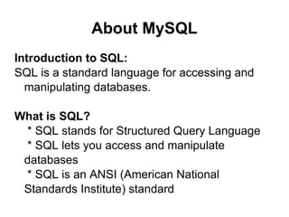 About MySQL Introduction to SQL: SQL is a standard language for accessing and manipulating databases. What is SQL? * SQL stands for Structured Query Language * SQL lets you access and manipulate databases * SQL is an ANSI (American National Standards Institute) standard 