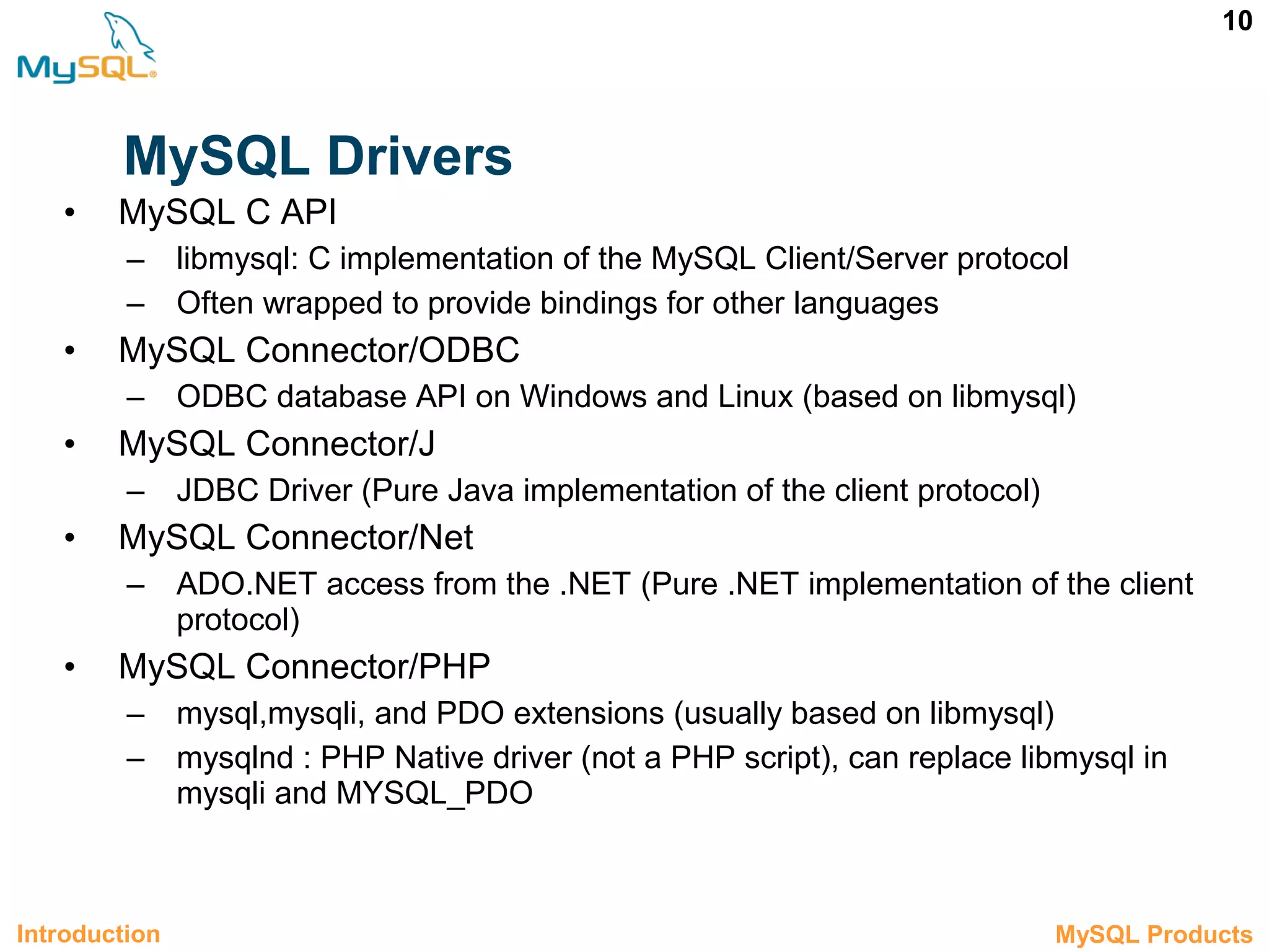 10 MySQL Drivers • MySQL C API – libmysql: C implementation of the MySQL Client/Server protocol – Often wrapped to provide bindings for other languages • MySQL Connector/ODBC – ODBC database API on Windows and Linux (based on libmysql) • MySQL Connector/J – JDBC Driver (Pure Java implementation of the client protocol) • MySQL Connector/Net – ADO.NET access from the .NET (Pure .NET implementation of the client protocol) • MySQL Connector/PHP – mysql,mysqli, and PDO extensions (usually based on libmysql) – mysqlnd : PHP Native driver (not a PHP script), can replace libmysql in mysqli and MYSQL_PDO Introduction 1.2 MySQL Products 