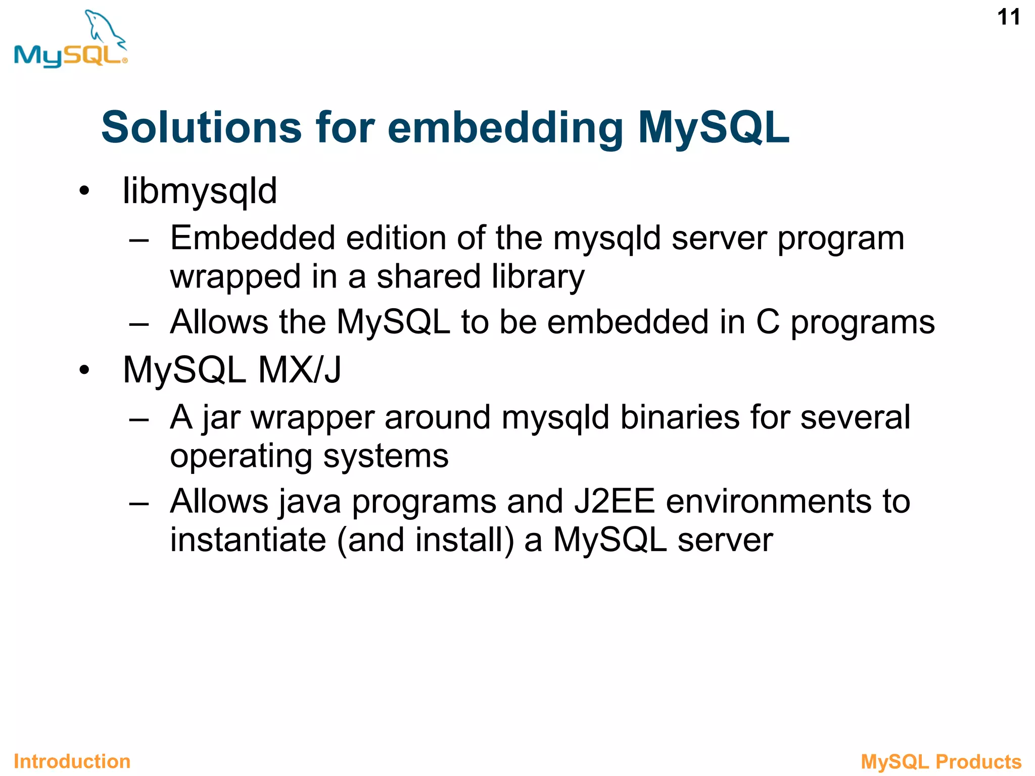 11 Solutions for embedding MySQL • libmysqld – Embedded edition of the mysqld server program wrapped in a shared library – Allows the MySQL to be embedded in C programs • MySQL MX/J – A jar wrapper around mysqld binaries for several operating systems – Allows java programs and J2EE environments to instantiate (and install) a MySQL server Introduction 1.2 MySQL Products 