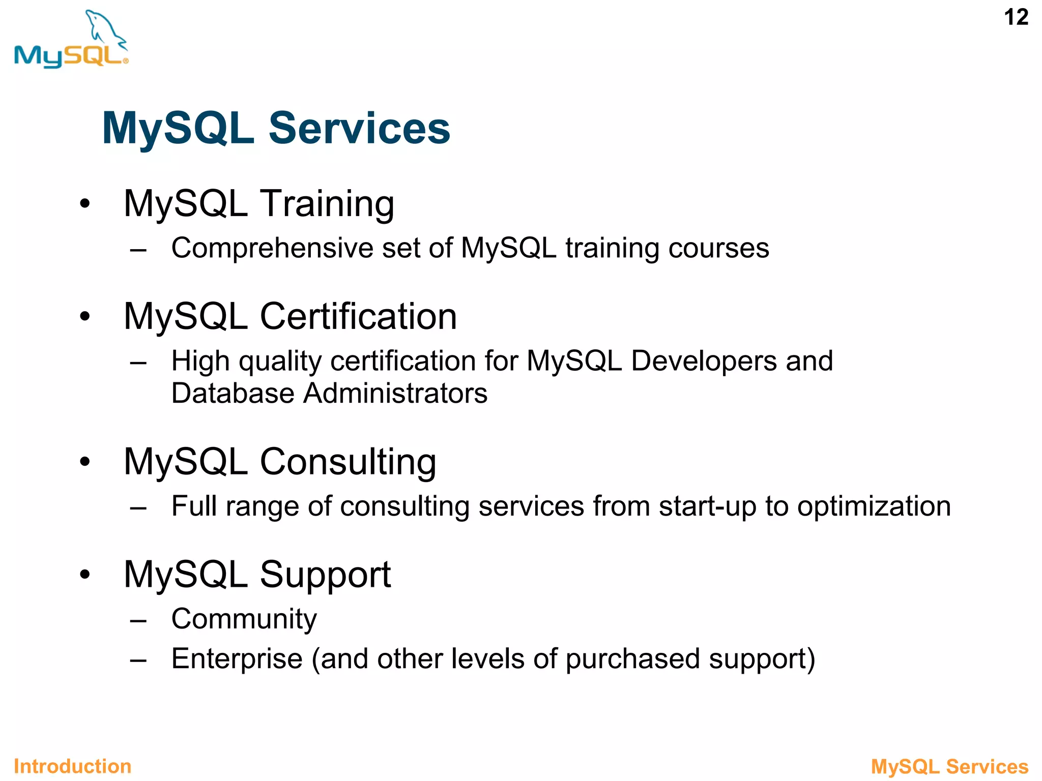 12 MySQL Services • MySQL Training – Comprehensive set of MySQL training courses • MySQL Certification – High quality certification for MySQL Developers and Database Administrators • MySQL Consulting – Full range of consulting services from start-up to optimization • MySQL Support – Community – Enterprise (and other levels of purchased support) Introduction 1.3 MySQL Services 