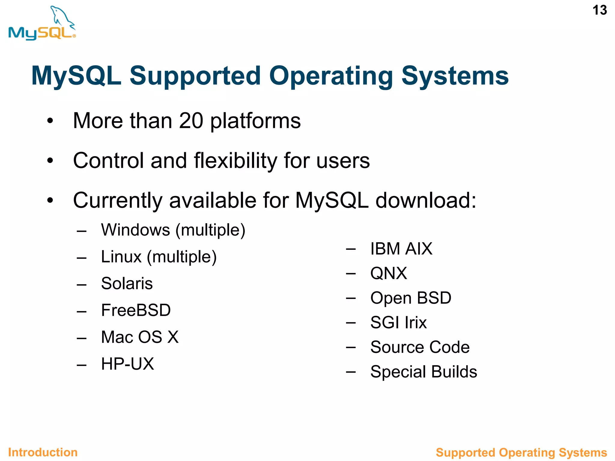13 MySQL Supported Operating Systems • More than 20 platforms • Control and flexibility for users • Currently available for MySQL download: – Windows (multiple) – Linux (multiple) – Solaris – FreeBSD – Mac OS X – HP-UX 1.5 Supported Operating SystemsIntroduction – IBM AIX – QNX – Open BSD – SGI Irix – Source Code – Special Builds 