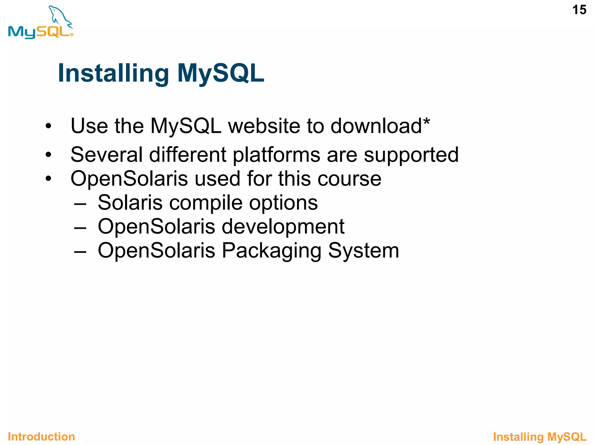 15 Installing MySQL • Use the MySQL website to download* • Several different platforms are supported • OpenSolaris used for this course – Solaris compile options – OpenSolaris development – OpenSolaris Packaging System Introduction 1.9 Installing MySQL 