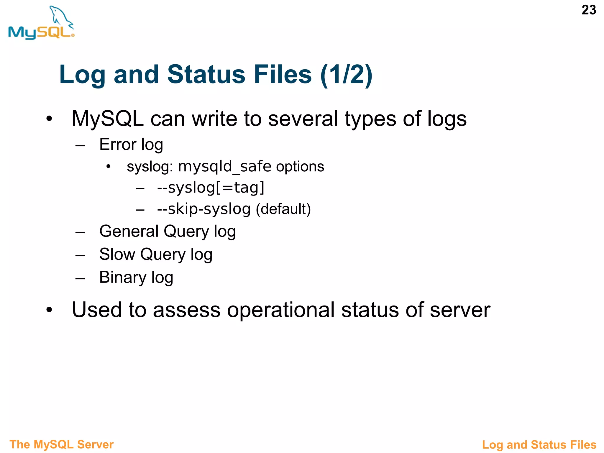 23 Log and Status Files (1/2) • MySQL can write to several types of logs – Error log • syslog: mysqld_safe options – --syslog[=tag] – --skip-syslog (default) – General Query log – Slow Query log – Binary log • Used to assess operational status of server 3.8 Log and Status FilesThe MySQL Server 