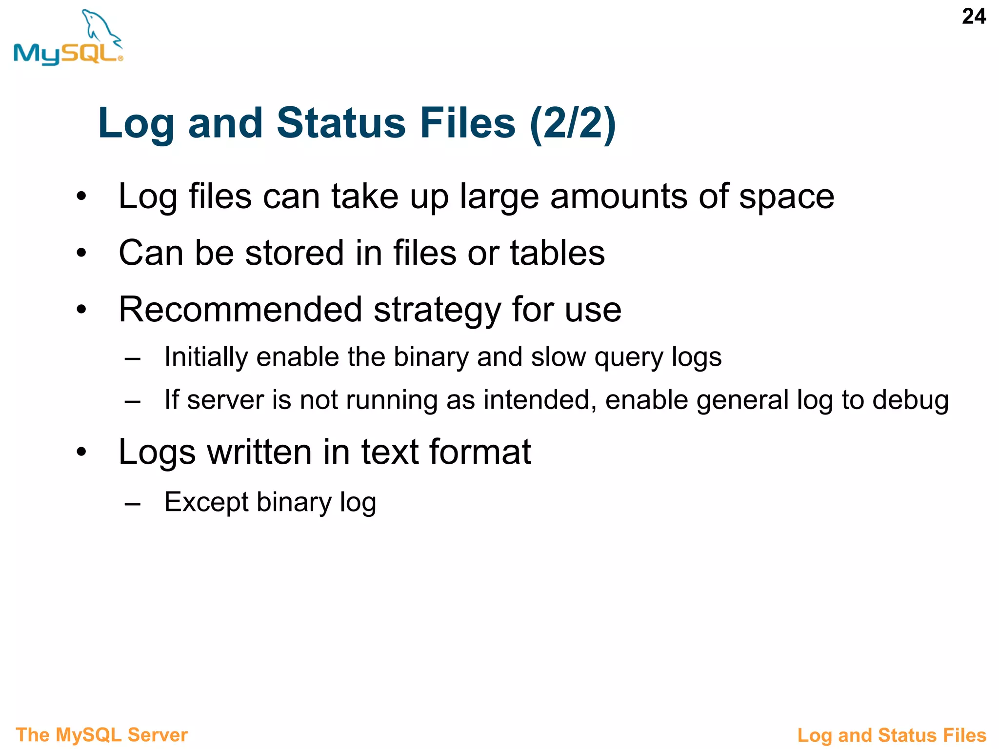 24 Log and Status Files (2/2) • Log files can take up large amounts of space • Can be stored in files or tables • Recommended strategy for use – Initially enable the binary and slow query logs – If server is not running as intended, enable general log to debug • Logs written in text format – Except binary log 3.8 Log and Status FilesThe MySQL Server 