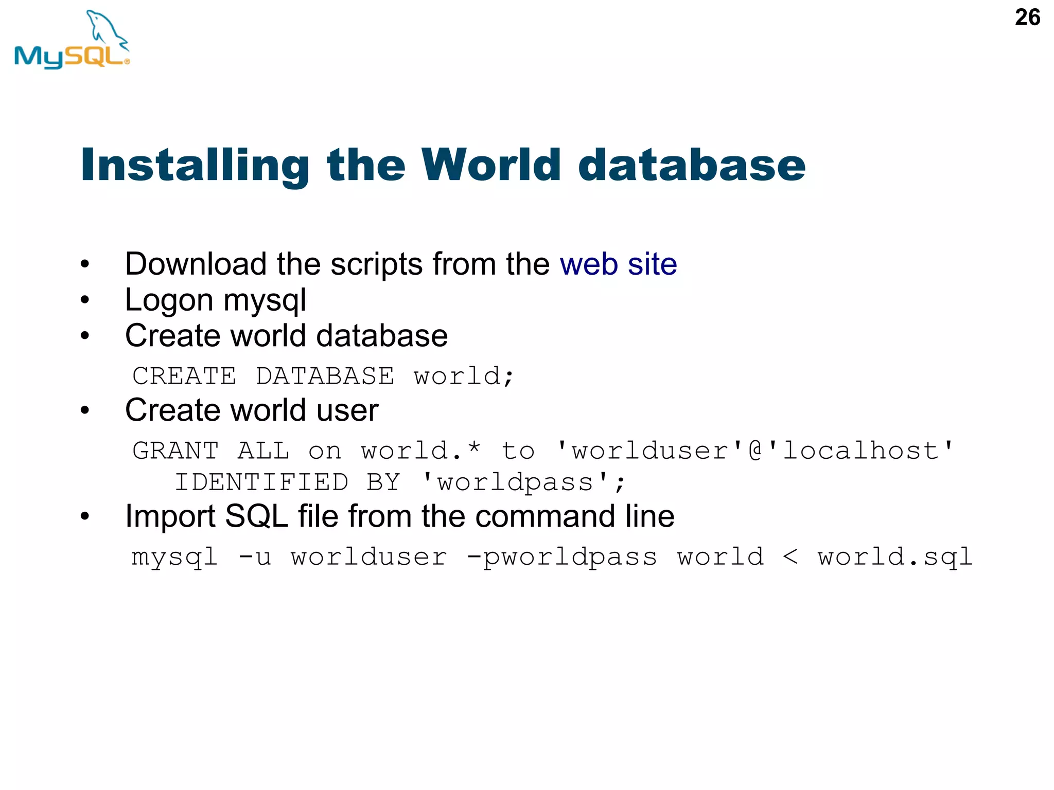 26 Installing the World database • Download the scripts from the web site • Logon mysql • Create world database CREATE DATABASE world; • Create world user GRANT ALL on world.* to 'worlduser'@'localhost' IDENTIFIED BY 'worldpass'; • Import SQL file from the command line mysql -u worlduser -pworldpass world < world.sql 