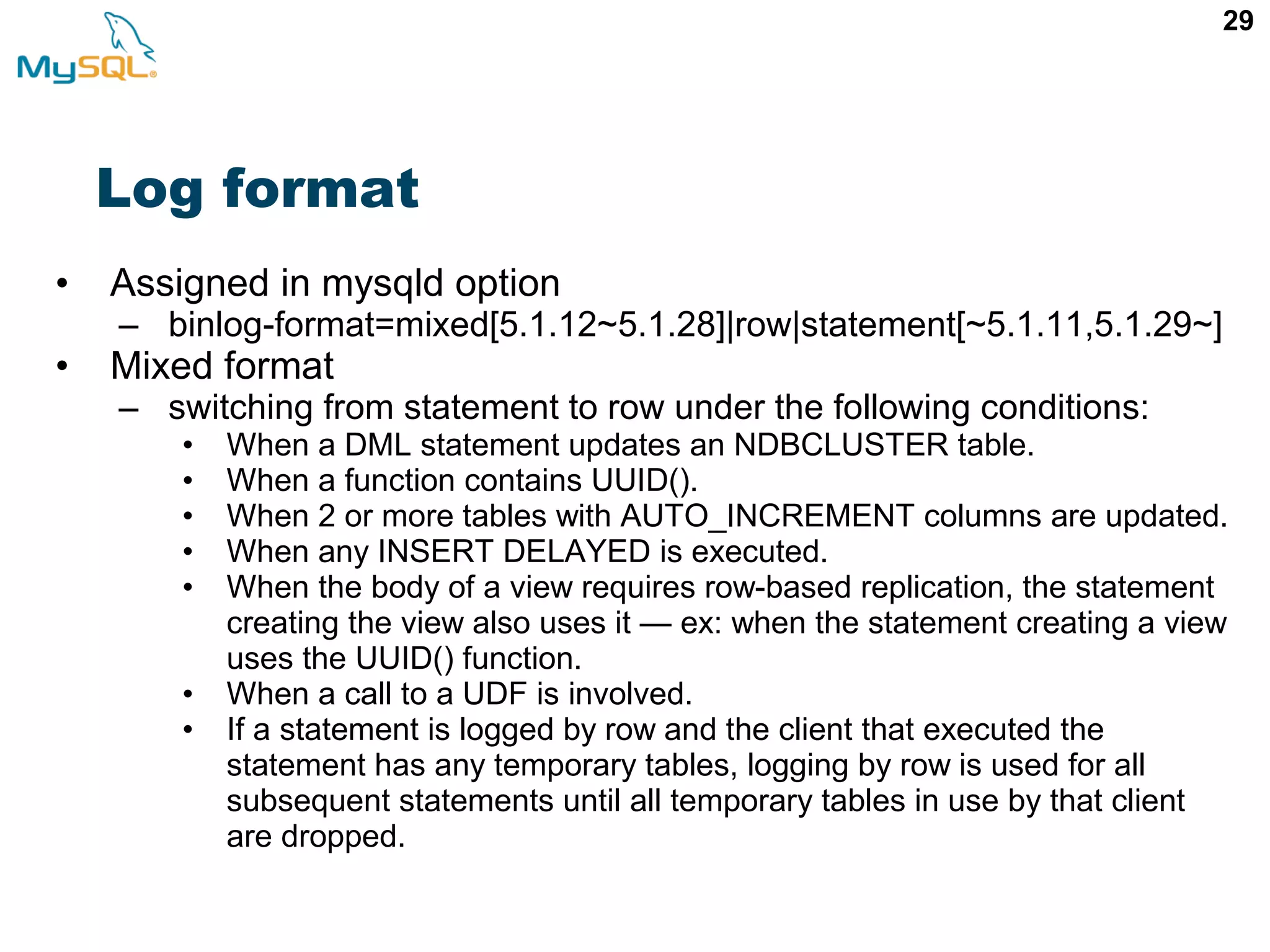 29 Log format • Assigned in mysqld option – binlog-format=mixed[5.1.12~5.1.28]|row|statement[~5.1.11,5.1.29~] • Mixed format – switching from statement to row under the following conditions: • When a DML statement updates an NDBCLUSTER table. • When a function contains UUID(). • When 2 or more tables with AUTO_INCREMENT columns are updated. • When any INSERT DELAYED is executed. • When the body of a view requires row-based replication, the statement creating the view also uses it — ex: when the statement creating a view uses the UUID() function. • When a call to a UDF is involved. • If a statement is logged by row and the client that executed the statement has any temporary tables, logging by row is used for all subsequent statements until all temporary tables in use by that client are dropped. 