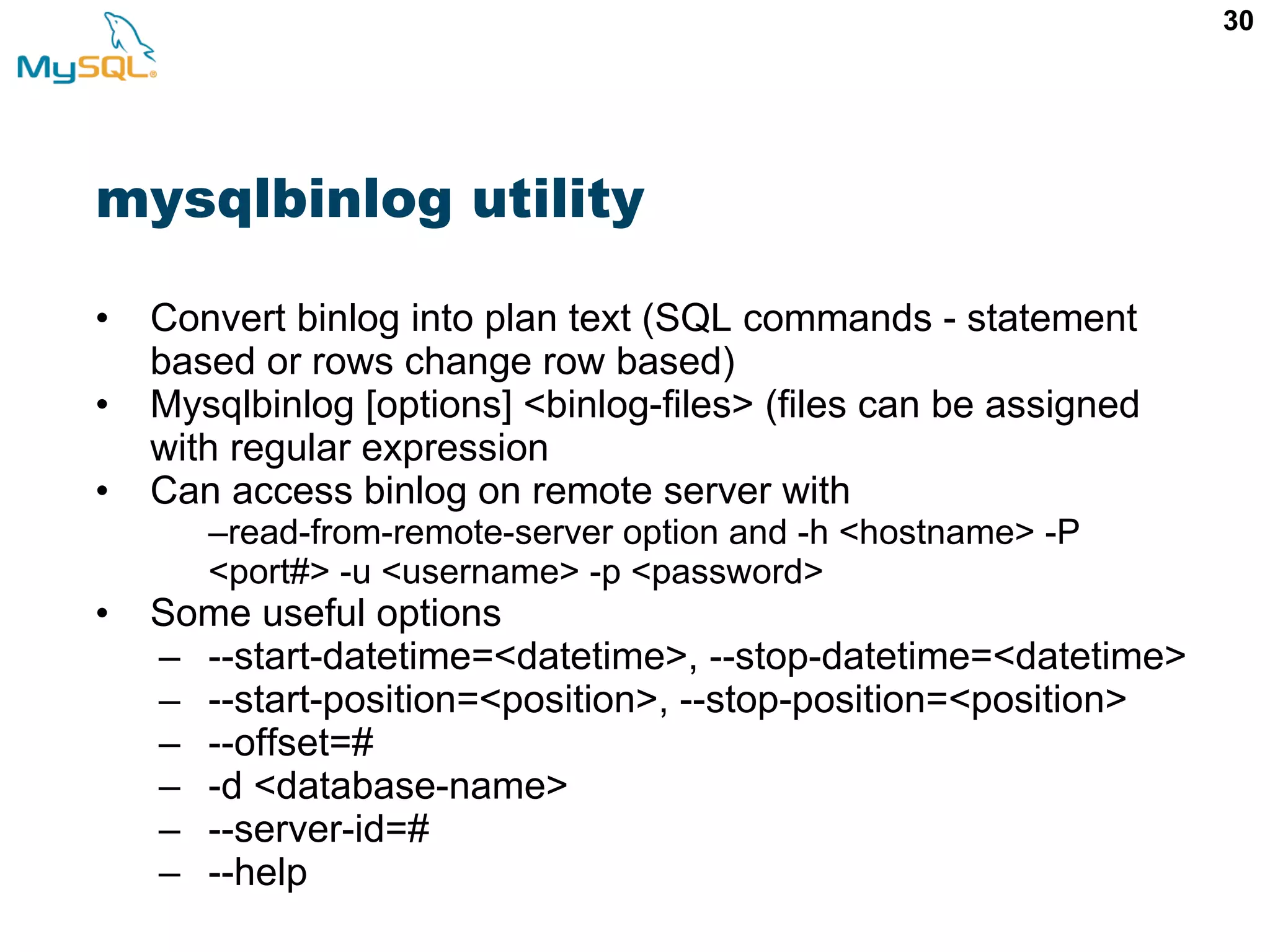 30 mysqlbinlog utility • Convert binlog into plan text (SQL commands - statement based or rows change row based) • Mysqlbinlog [options] <binlog-files> (files can be assigned with regular expression • Can access binlog on remote server with –read-from-remote-server option and -h <hostname> -P <port#> -u <username> -p <password> • Some useful options – --start-datetime=<datetime>, --stop-datetime=<datetime> – --start-position=<position>, --stop-position=<position> – --offset=# – -d <database-name> – --server-id=# – --help 