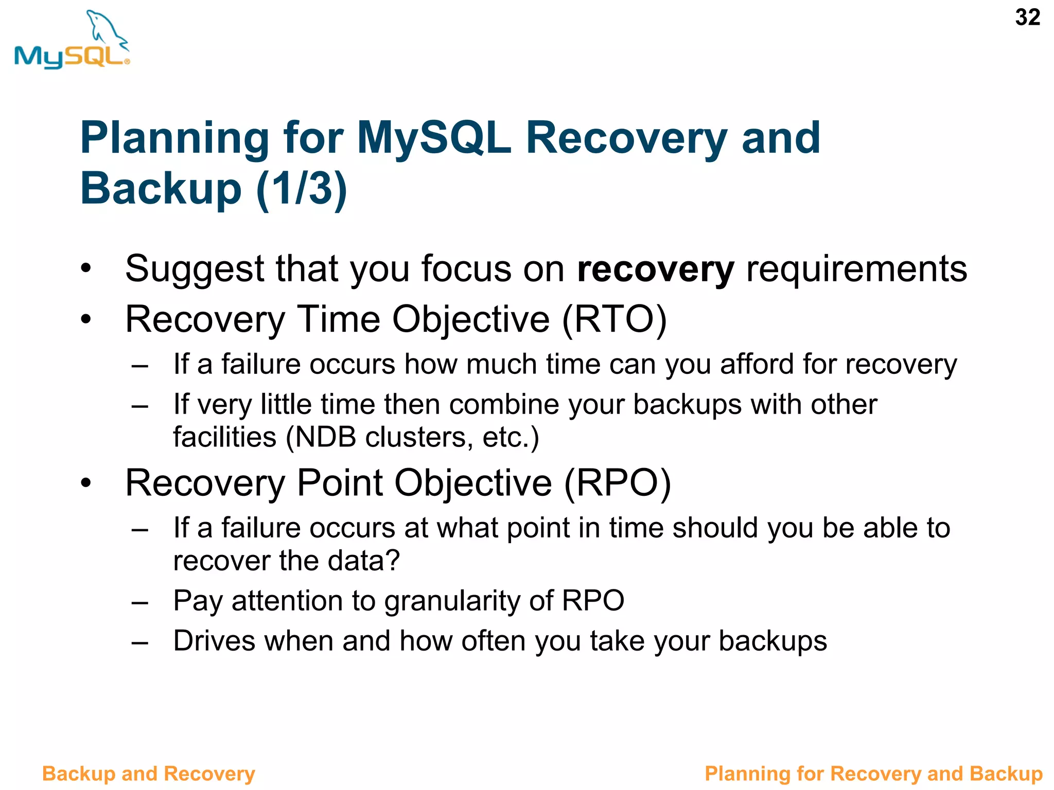 32 Planning for MySQL Recovery and Backup (1/3) • Suggest that you focus on recovery requirements • Recovery Time Objective (RTO) – If a failure occurs how much time can you afford for recovery – If very little time then combine your backups with other facilities (NDB clusters, etc.) • Recovery Point Objective (RPO) – If a failure occurs at what point in time should you be able to recover the data? – Pay attention to granularity of RPO – Drives when and how often you take your backups 12.2 Planning for Recovery and BackupBackup and Recovery 