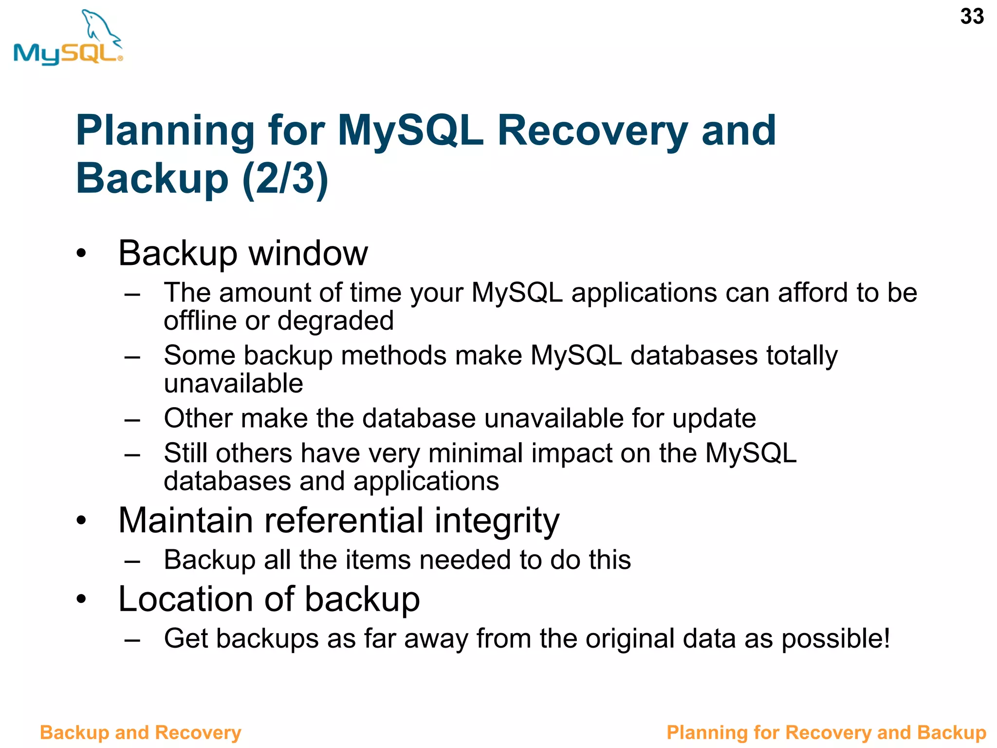 33 Planning for MySQL Recovery and Backup (2/3) • Backup window – The amount of time your MySQL applications can afford to be offline or degraded – Some backup methods make MySQL databases totally unavailable – Other make the database unavailable for update – Still others have very minimal impact on the MySQL databases and applications • Maintain referential integrity – Backup all the items needed to do this • Location of backup – Get backups as far away from the original data as possible! 12.2 Planning for Recovery and BackupBackup and Recovery 