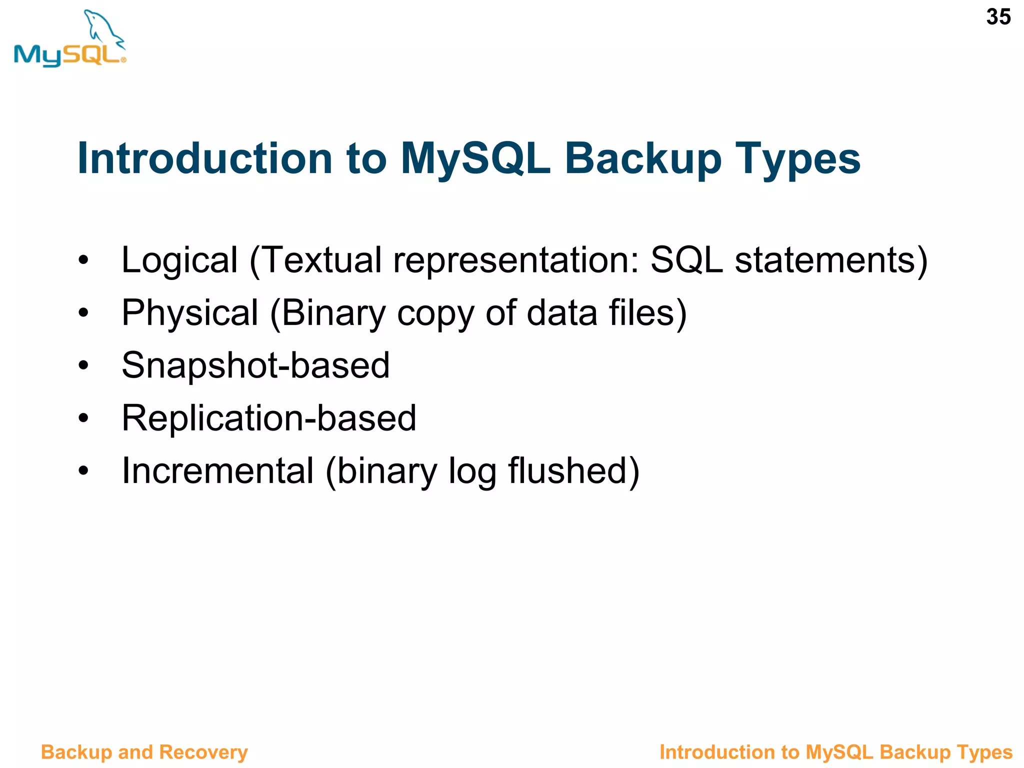 35 Introduction to MySQL Backup Types • Logical (Textual representation: SQL statements) • Physical (Binary copy of data files) • Snapshot-based • Replication-based • Incremental (binary log flushed) 12.3 Introduction to MySQL Backup TypesBackup and Recovery 