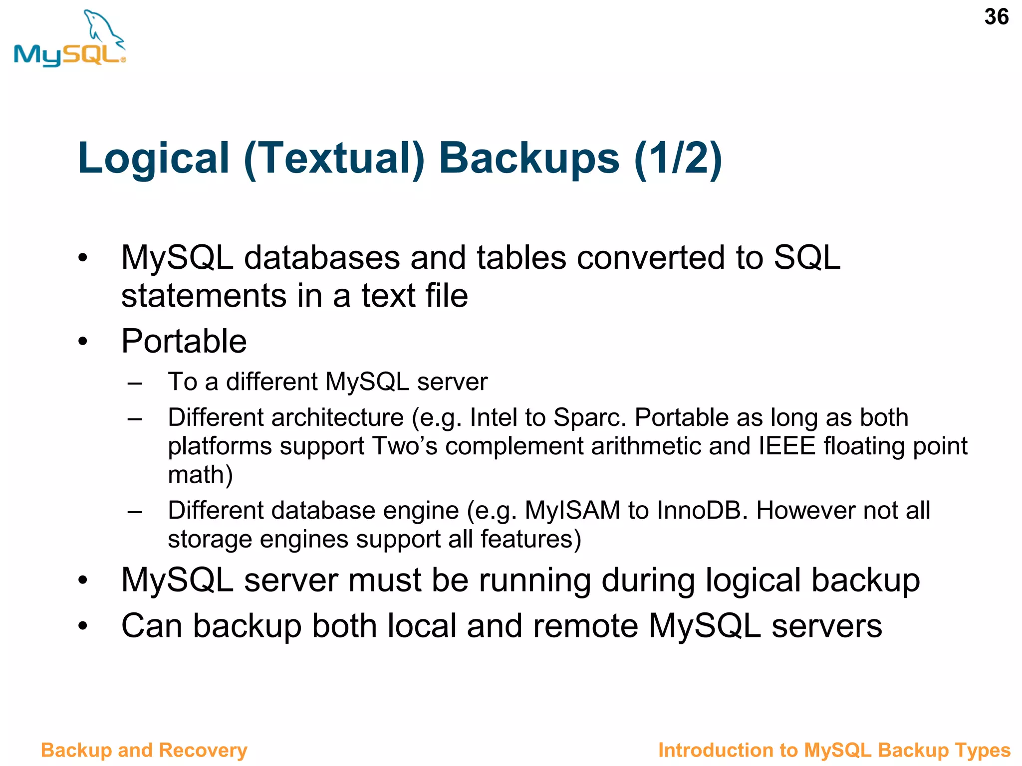 36 Logical (Textual) Backups (1/2) • MySQL databases and tables converted to SQL statements in a text file • Portable – To a different MySQL server – Different architecture (e.g. Intel to Sparc. Portable as long as both platforms support Two’s complement arithmetic and IEEE floating point math) – Different database engine (e.g. MyISAM to InnoDB. However not all storage engines support all features) • MySQL server must be running during logical backup • Can backup both local and remote MySQL servers 12.3 Introduction to MySQL Backup TypesBackup and Recovery 