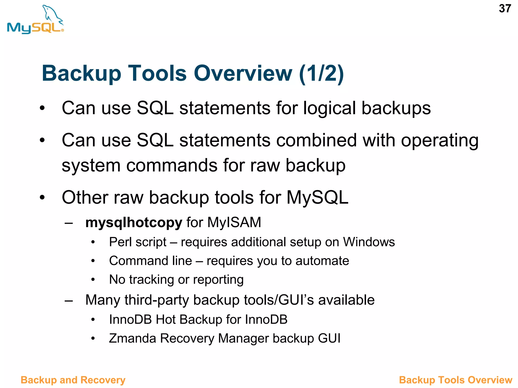 37 Backup Tools Overview (1/2) • Can use SQL statements for logical backups • Can use SQL statements combined with operating system commands for raw backup • Other raw backup tools for MySQL – mysqlhotcopy for MyISAM • Perl script – requires additional setup on Windows • Command line – requires you to automate • No tracking or reporting – Many third-party backup tools/GUI’s available • InnoDB Hot Backup for InnoDB • Zmanda Recovery Manager backup GUI 12.4 Backup Tools OverviewBackup and Recovery 